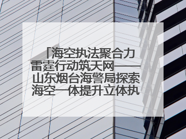 海空执法聚合力 雷霆行动筑天网——山东烟台海警局探索海空一体提升立体执法效能纪实