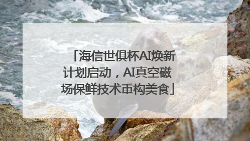 海信世俱杯AI焕新计划启动，AI真空磁场保鲜技术重构美食