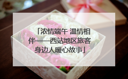 浓情端午 温情相伴——西站地区旅客身边人暖心故事