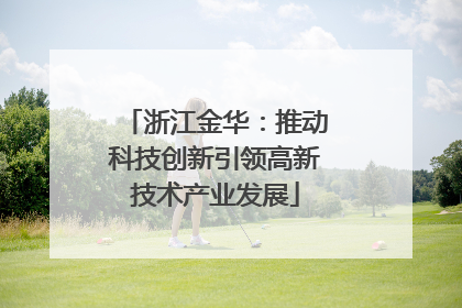 浙江金华：推动科技创新引领高新技术产业发展