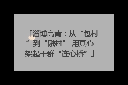 淄博高青：从“包村”到“融村” 用真心架起干群“连心桥”