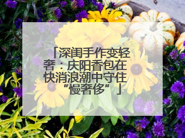 深闺手作变轻奢：庆阳香包在快消浪潮中守住“慢奢侈”