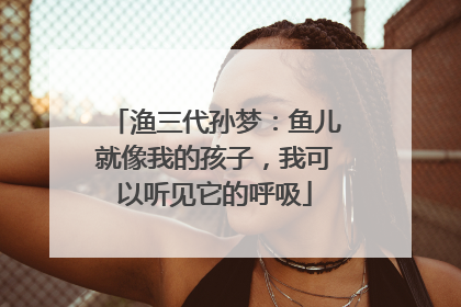 渔三代孙梦：鱼儿就像我的孩子，我可以听见它的呼吸