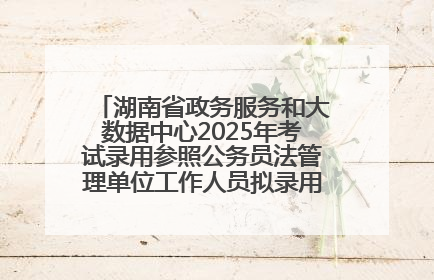 湖南省政务服务和大数据中心2025年考试录用参照公务员法管理单位工作人员拟录用人员名单公示