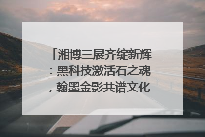 湘博三展齐绽新辉：黑科技激活石之魂，翰墨金影共谱文化遗产日华章
