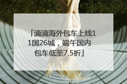 滴滴海外包车上线11国26城，端午国内包车低至7.5折