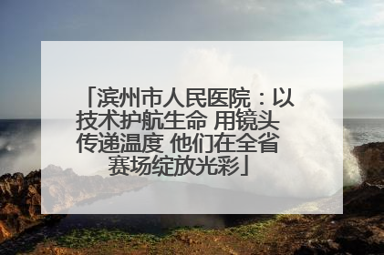 滨州市人民医院：以技术护航生命 用镜头传递温度 他们在全省赛场绽放光彩