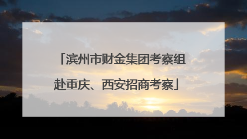 滨州市财金集团考察组赴重庆、西安招商考察