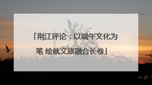 荆江评论：以端午文化为笔 绘就文旅融合长卷