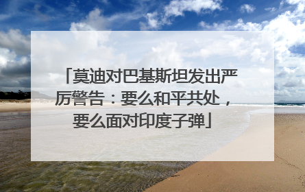 莫迪对巴基斯坦发出严厉警告：要么和平共处，要么面对印度子弹
