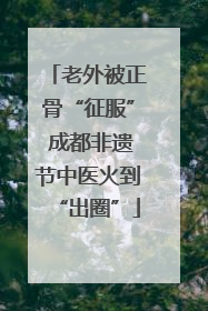 老外被正骨“征服” 成都非遗节中医火到“出圈”