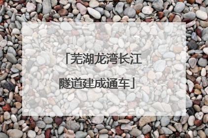 芜湖龙湾长江隧道建成通车