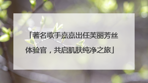著名歌手嘉嘉出任芙丽芳丝体验官，共启肌肤纯净之旅
