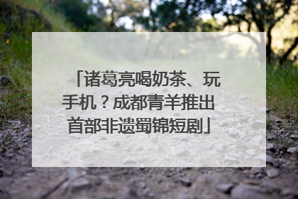 诸葛亮喝奶茶、玩手机？成都青羊推出首部非遗蜀锦短剧