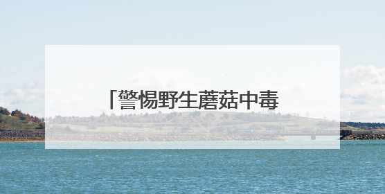 警惕野生蘑菇中毒！一家三口误食毒蘑菇，紧急送医