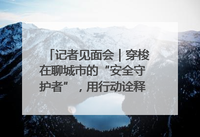 记者见面会｜穿梭在聊城市的“安全守护者”，用行动诠释城市文明“移动坐标”的温暖力量