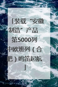 装载“安徽制造”产品 第5000列中欧班列（合肥）鸣笛起航