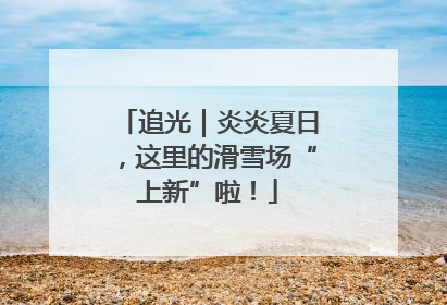 追光｜炎炎夏日，这里的滑雪场“上新”啦！