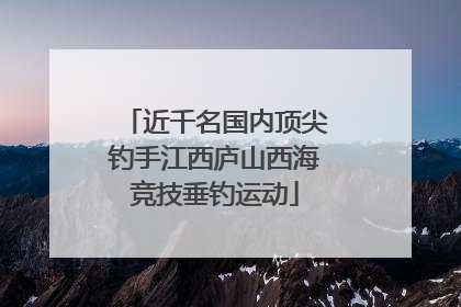 近千名国内顶尖钓手江西庐山西海竞技垂钓运动