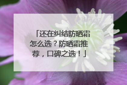 还在纠结防晒霜怎么选？防晒霜推荐，口碑之选！