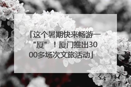 这个暑期快来畅游一“厦”！厦门推出3000多场次文旅活动