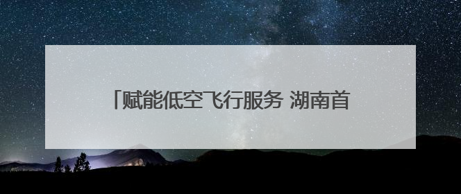 赋能低空飞行服务 湖南首个低空智联网在长沙县启动