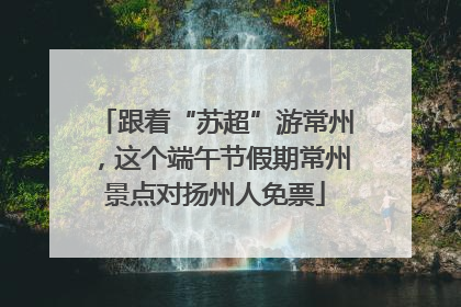 跟着“苏超”游常州，这个端午节假期常州景点对扬州人免票