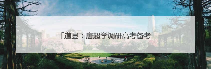 道县：唐超学调研高考备考工作并寄语广大高考学子