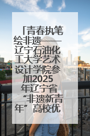 青春执笔绘非遗——辽宁石油化工大学艺术设计学院参加2025 年辽宁省“非遗新青年”高校优秀作品推荐活动