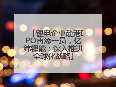 锂电企业赴港IPO再添一员，亿纬锂能：深入推进全球化战略