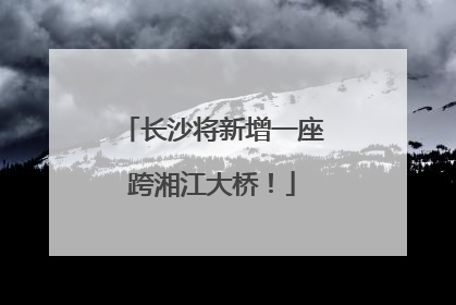 长沙将新增一座跨湘江大桥！