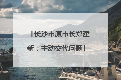 长沙市原市长郑建新，主动交代问题