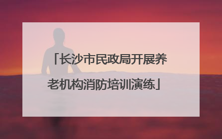 长沙市民政局开展养老机构消防培训演练