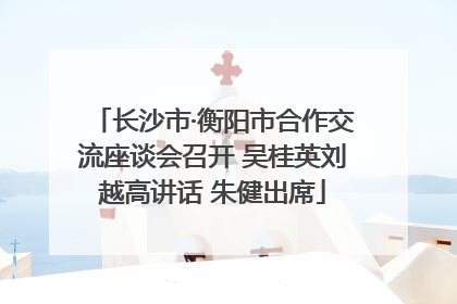 长沙市·衡阳市合作交流座谈会召开 吴桂英刘越高讲话 朱健出席