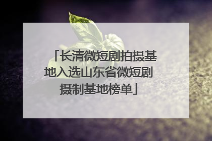长清微短剧拍摄基地入选山东省微短剧摄制基地榜单