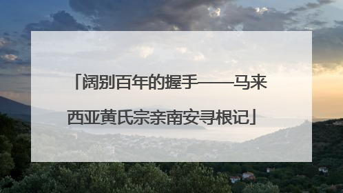 阔别百年的握手——马来西亚黄氏宗亲南安寻根记