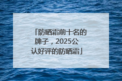 防晒霜前十名的牌子，2025公认好评的防晒霜