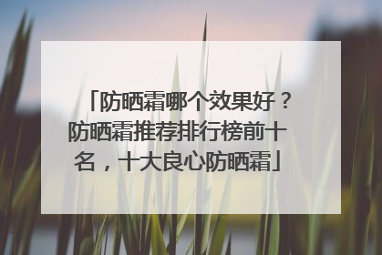 防晒霜哪个效果好？防晒霜推荐排行榜前十名，十大良心防晒霜