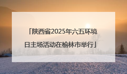 陕西省2025年六五环境日主场活动在榆林市举行