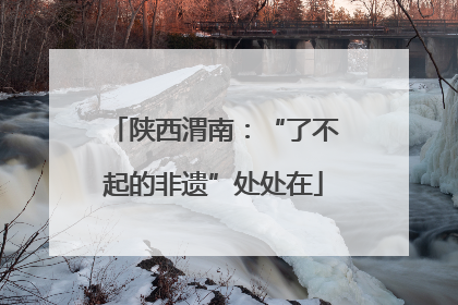 陕西渭南：“了不起的非遗”处处在