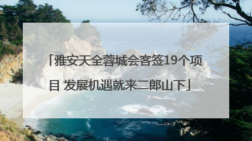 雅安天全蓉城会客签19个项目 发展机遇就来二郎山下