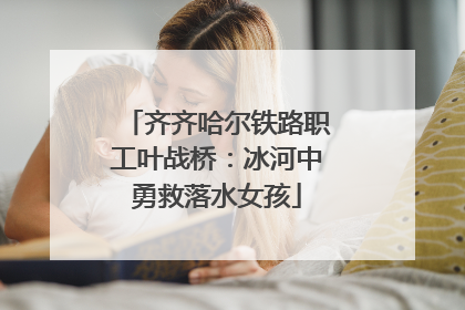 齐齐哈尔铁路职工叶战桥：冰河中勇救落水女孩