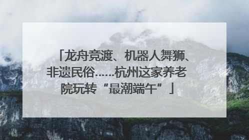 龙舟竞渡、机器人舞狮、非遗民俗……杭州这家养老院玩转“最潮端午”