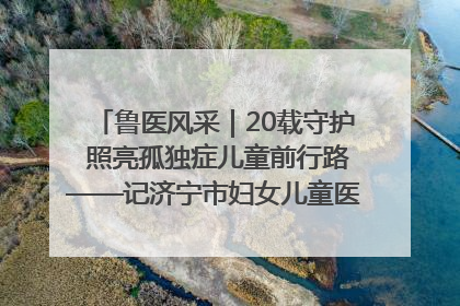 鲁医风采｜20载守护 照亮孤独症儿童前行路——记济宁市妇女儿童医院儿童康复中心主任、副主任技师赵淑珍