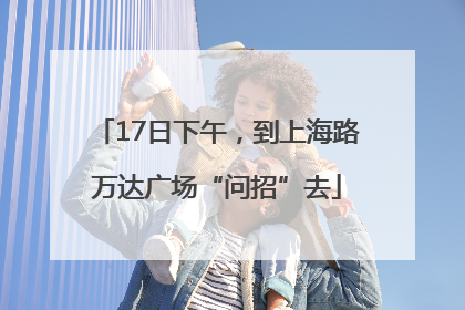 17日下午，到上海路万达广场“问招”去