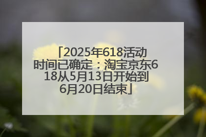 2025年618活动时间已确定：淘宝京东618从5月13日开始到6月20日结束