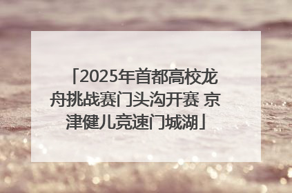2025年首都高校龙舟挑战赛门头沟开赛 京津健儿竞速门城湖