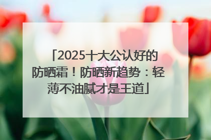 2025十大公认好的防晒霜！防晒新趋势：轻薄不油腻才是王道