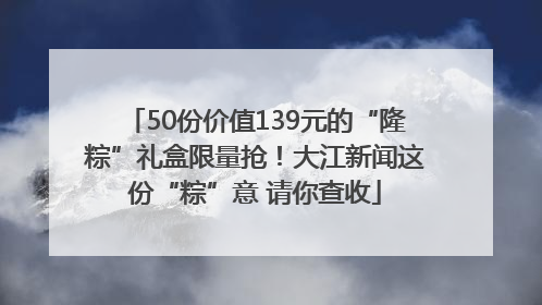 50份价值139元的“隆粽”礼盒限量抢！大江新闻这份“粽”意 请你查收