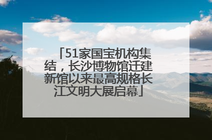 51家国宝机构集结，长沙博物馆迁建新馆以来最高规格长江文明大展启幕